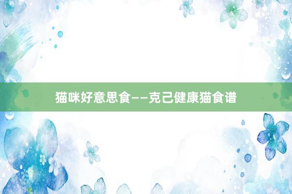 猫咪好意思食——克己健康猫食谱